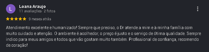 Avaliação 5 estrelas de Loana Araujo no Google: Atendimento excelente e humanizado! Sempre que preciso, o Dr atende a mim e à minha família com muito cuidado e atenção. O ambiente é acolhedor, o preço é justo e o serviço de ótima qualidade. Sempre indico para meus amigos e todos que vão gostam muito também. Profissional de confiança, recomendo de coração!